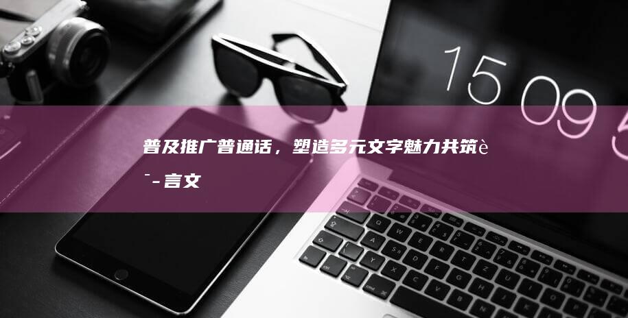 普及推广普通话，塑造多元文字魅力：共筑语言文化桥梁