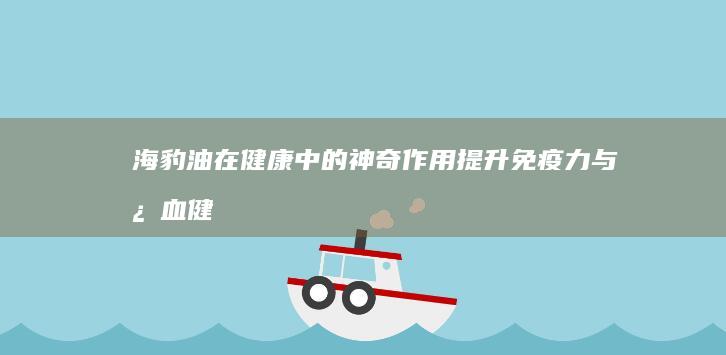 海豹油在健康中的神奇作用：提升免疫力与心血健康