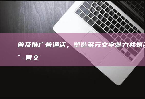 普及推广普通话，塑造多元文字魅力：共筑语言文化桥梁